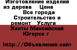 Изготовление изделий из дерева  › Цена ­ 10 000 - Все города Строительство и ремонт » Услуги   . Ханты-Мансийский,Югорск г.